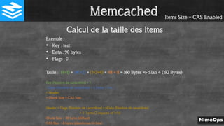 Items Size – CAS Enabled
Calcul de la taille des Items
Exemple :
• Key : test
• Data : 90 bytes
• Flags : 0
Taille : (4+1) + (90+2) + (1+2+4) + 48 + 8 = 160 Bytes => Slab 4 (192 Bytes)
Key (Nombre de caractères) + 1
+ Data (Nombre de caractères) + 2 bytes ( rn )
+ Header
+ Chunk Size + CAS Size
Header = Flags (Nombre de caractères) + nData (Nombre de caractères)
+ 4 bytes (2 espaces et rn)
Chunk Size = 48 bytes (défaut)
CAS Size = 8 bytes (plateforme 64 bits)
Memcached
 