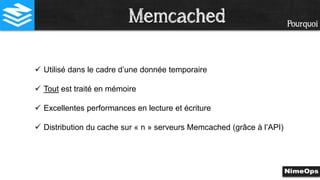 Pourquoi
 Utilisé dans le cadre d’une donnée temporaire
 Tout est traité en mémoire
 Excellentes performances en lecture et écriture
 Distribution du cache sur « n » serveurs Memcached (grâce à l’API)
Memcached
 