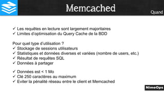 Quand
 Les requêtes en lecture sont largement majoritaires
 Limites d’optimisation du Query Cache de la BDD
Pour quel type d’utilisation ?
 Stockage de sessions utilisateurs
 Statistiques et données diverses et variées (nombre de users, etc.)
 Résultat de requêtes SQL
 Données à partager
 Données est < 1 Mo
 Clé 250 caractères au maximum
 Eviter la pénalité réseau entre le client et Memcached
Memcached
 