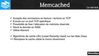 Le service
 Accepte des connexions en lecture / écriture en TCP
 Ecoute sur un port TCP spécifique
 Possibilité de fixer l’allocation de mémoire réservée
 Stock la donnée en RAM
 Utilise libevent
 Algorithme de cache LRU (Least Recently Used) sur les Slab Class
=> Remplace le cache utilisé le moins récemment
Memcached
 
