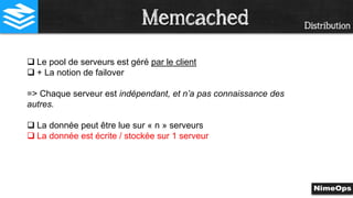 Distribution
 Le pool de serveurs est géré par le client
 + La notion de failover
=> Chaque serveur est indépendant, et n’a pas connaissance des
autres.
 La donnée peut être lue sur « n » serveurs
 La donnée est écrite / stockée sur 1 serveur
Memcached
 