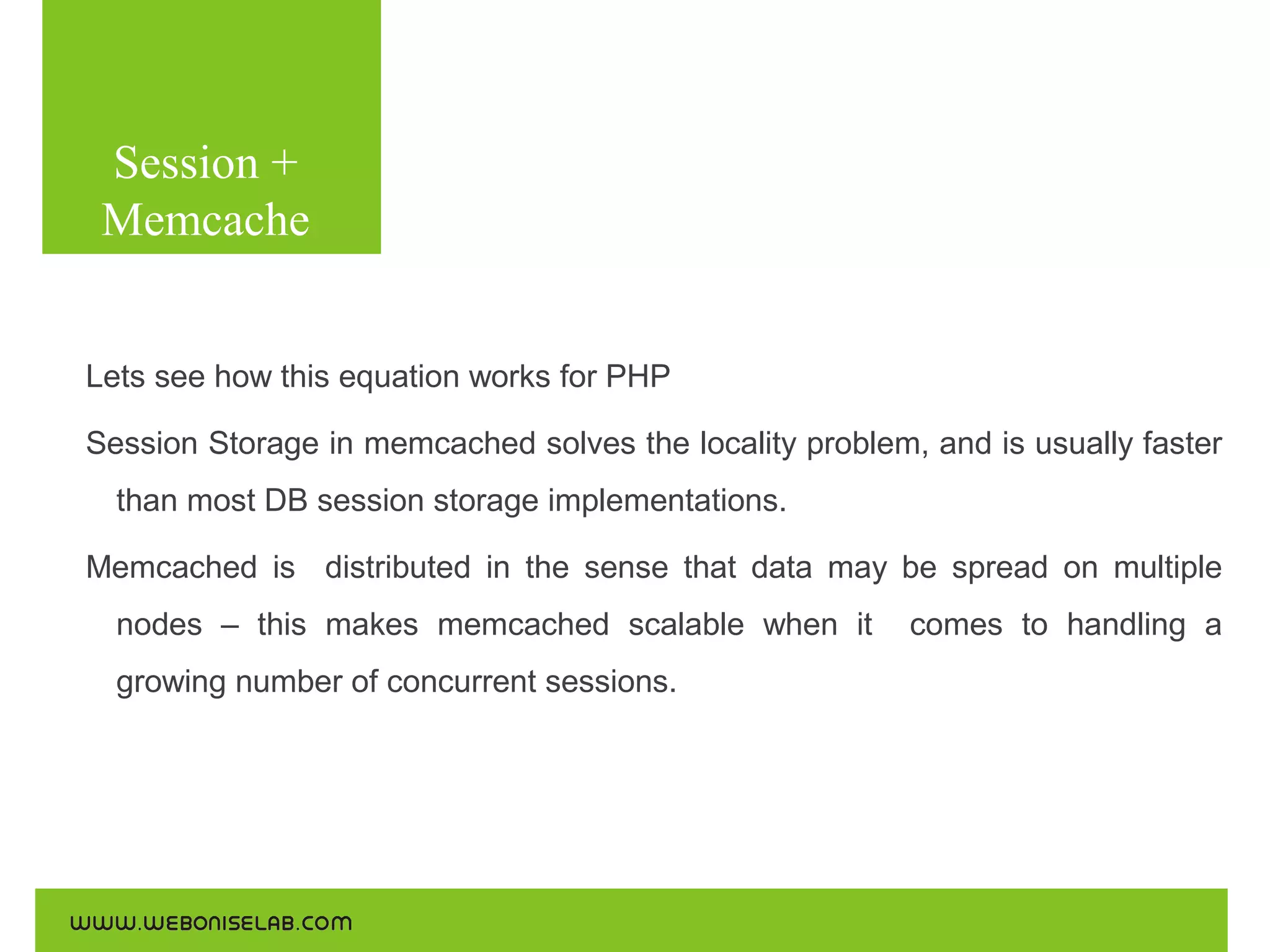 Session +
Memcache
Use the following commands for the installations:

Lets see how this equation works for PHP
Session Storage in memcached solves the locality problem, and is usually faster
than most DB session storage implementations.
Memcached is distributed in the sense that data may be spread on multiple
nodes – this makes memcached scalable when it
growing number of concurrent sessions.

comes to handling a

 