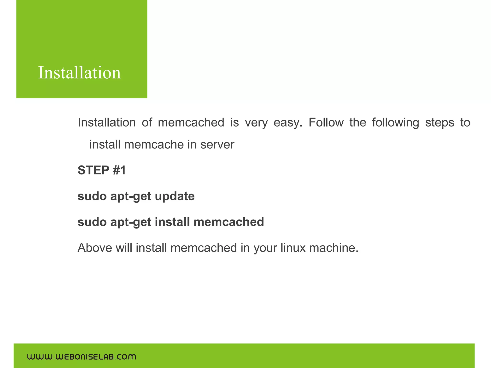 Installation
Installation of memcached is very easy. Follow the following steps to
install memcache in server
STEP #1
sudo apt-get update
sudo apt-get install memcached
Above will install memcached in your linux machine.

 