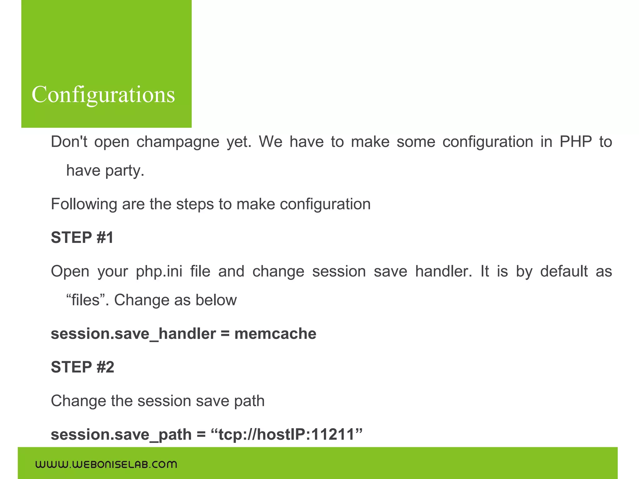 Configurations
Don't open champagne yet. We have to make some configuration in PHP to
have party.
Following are the steps to make configuration
STEP #1
Open your php.ini file and change session save handler. It is by default as
“files”. Change as below
session.save_handler = memcache
STEP #2
Change the session save path
session.save_path = “tcp://hostIP:11211”

 