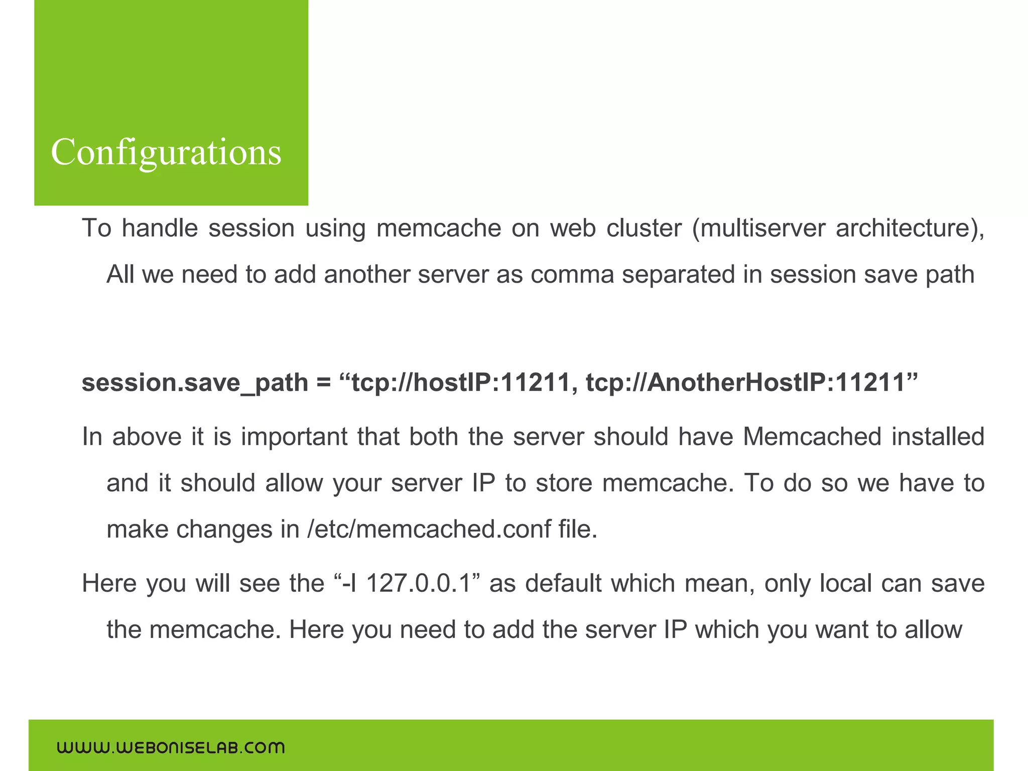 Configurations
To handle session using memcache on web cluster (multiserver architecture),
All we need to add another server as comma separated in session save path

session.save_path = “tcp://hostIP:11211, tcp://AnotherHostIP:11211”
In above it is important that both the server should have Memcached installed
and it should allow your server IP to store memcache. To do so we have to
make changes in /etc/memcached.conf file.
Here you will see the “-l 127.0.0.1” as default which mean, only local can save
the memcache. Here you need to add the server IP which you want to allow

 