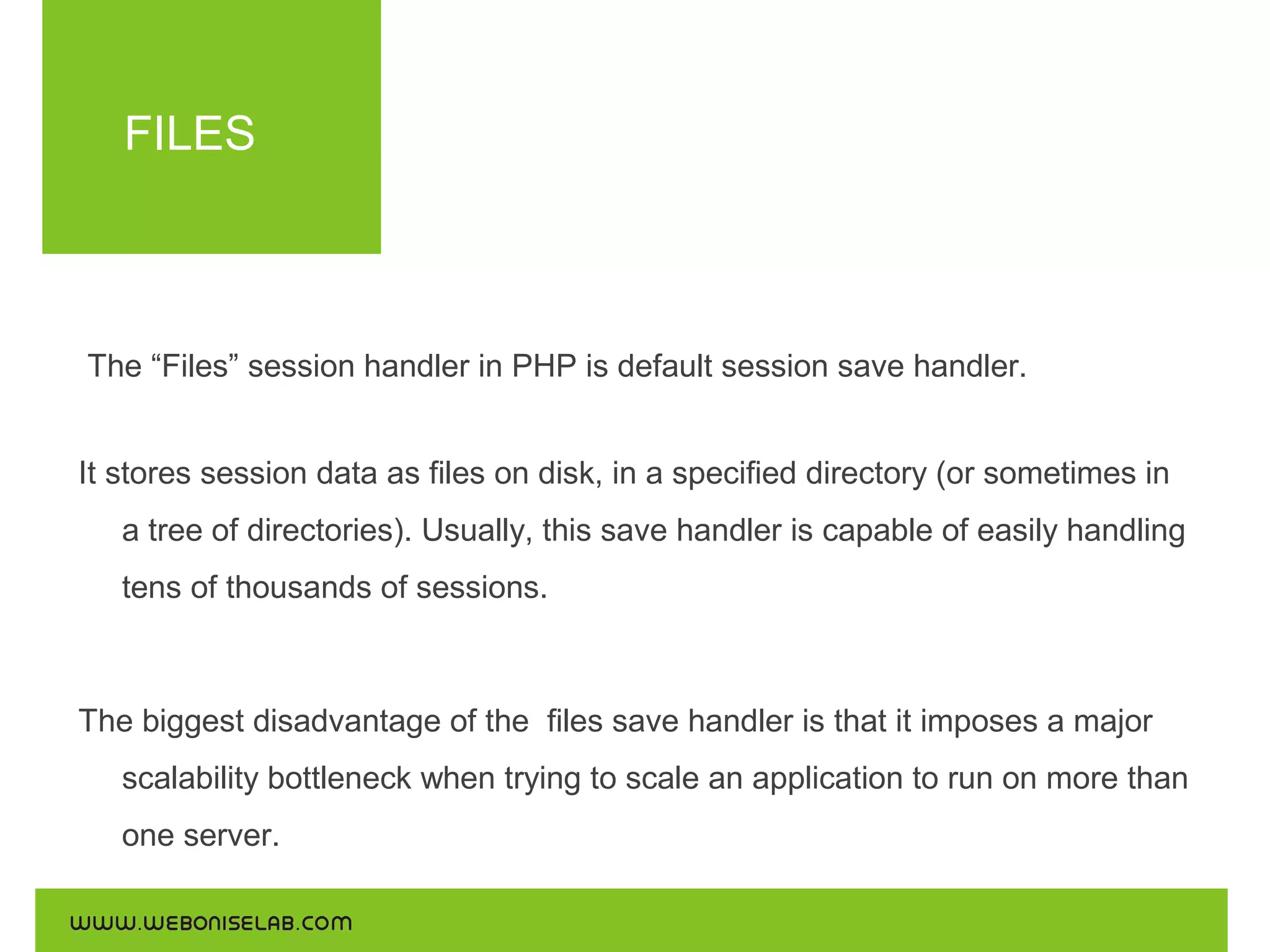 FILES

The “Files” session handler in PHP is default session save handler.
It stores session data as files on disk, in a specified directory (or sometimes in
a tree of directories). Usually, this save handler is capable of easily handling
tens of thousands of sessions.

The biggest disadvantage of the files save handler is that it imposes a major
scalability bottleneck when trying to scale an application to run on more than
one server.

 