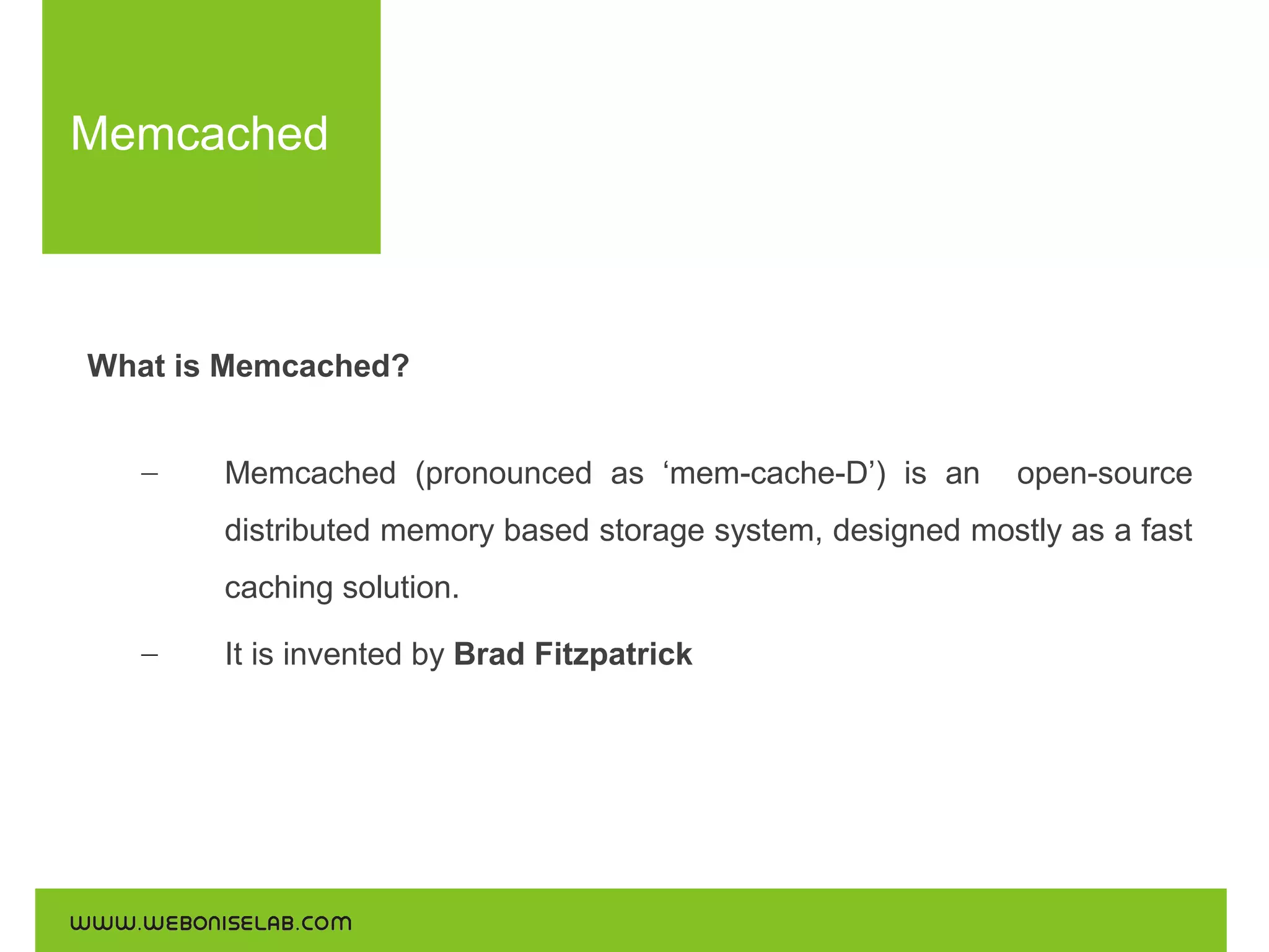 Memcached

What is Memcached?
–

Memcached (pronounced as ‘mem-cache-D’) is an

open-source

distributed memory based storage system, designed mostly as a fast
caching solution.
–

It is invented by Brad Fitzpatrick

 