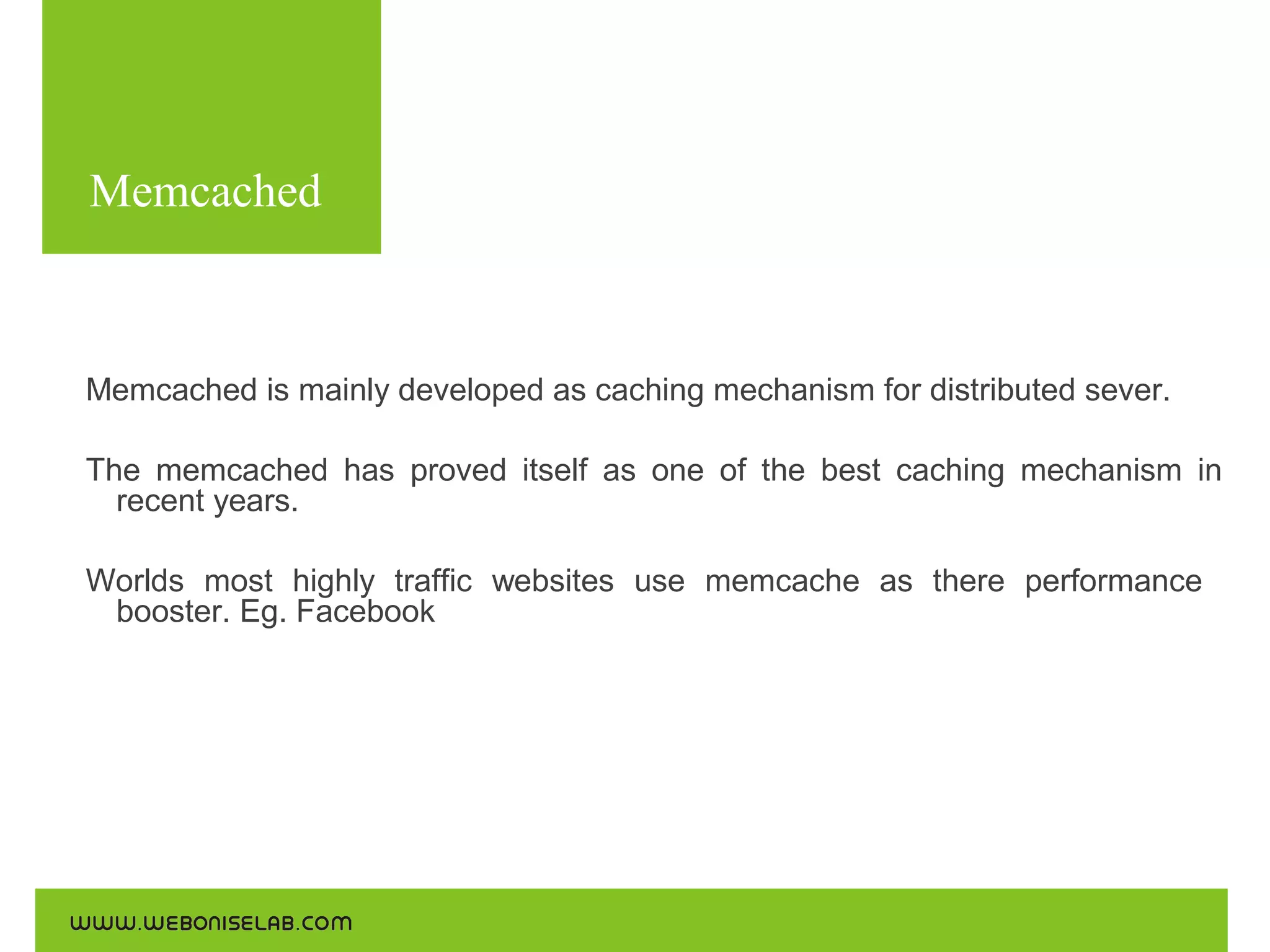 Memcached
Use the following commands for the installations:

Memcached is mainly developed as caching mechanism for distributed sever.
The memcached has proved itself as one of the best caching mechanism in
recent years.
Worlds most highly traffic websites use memcache as there performance
booster. Eg. Facebook

 