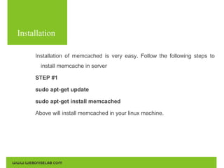 Installation
Installation of memcached is very easy. Follow the following steps to
install memcache in server
STEP #1
sudo apt-get update
sudo apt-get install memcached
Above will install memcached in your linux machine.

 