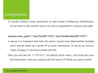 Configurations
To handle session using memcache on web cluster (multiserver architecture),
All we need to add another server as comma separated in session save path

session.save_path = “tcp://hostIP:11211, tcp://AnotherHostIP:11211”
In above it is important that both the server should have Memcached installed
and it should allow your server IP to store memcache. To do so we have to
make changes in /etc/memcached.conf file.
Here you will see the “-l 127.0.0.1” as default which mean, only local can save
the memcache. Here you need to add the server IP which you want to allow

 