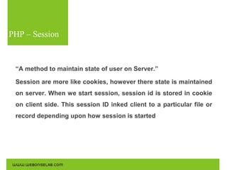 PHP – Session

“A method to maintain state of user on Server.”
Session are more like cookies, however there state is maintained
on server. When we start session, session id is stored in cookie
on client side. This session ID inked client to a particular file or
record depending upon how session is started

 
