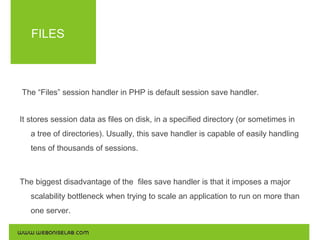 FILES

The “Files” session handler in PHP is default session save handler.
It stores session data as files on disk, in a specified directory (or sometimes in
a tree of directories). Usually, this save handler is capable of easily handling
tens of thousands of sessions.

The biggest disadvantage of the files save handler is that it imposes a major
scalability bottleneck when trying to scale an application to run on more than
one server.

 
