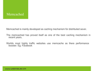 Memcached
Use the following commands for the installations:

Memcached is mainly developed as caching mechanism for distributed sever.
The memcached has proved itself as one of the best caching mechanism in
recent years.
Worlds most highly traffic websites use memcache as there performance
booster. Eg. Facebook

 