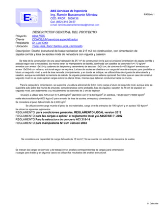 BBS Servicios de Ingenieria
Ing. Ramón Bustamante Méndez
CED. PROF. 7059136
Cel. (662) 316 00 57
e-mail. ramonbustamantemendez@hotmail.com
DESCRIPCION GENERAL DEL PROYECTO
Proyecto
Cliente
Propietario Sr. Luis Ortiz
Ubicación
El acero a utilizar sera AR42 con fy=4,200 kg/cm2,
alambron con fy=2,530 kg/cm2
en estribos, TEC60 con f'y=6000 kg/cm2
malla electrosoldada fy=5000 kg/cm2 para armado de losa de azotea, entrepiso y cimentacion.
Se trata de la construccion de una casa habitacion de 217 m² de construccion en la que se propone cimentacion de zapata corrida y
aislada según sea la necesidad, los muros seran de mamposteria de ladrillo, confinada con castillos de concreto f'c=170 kg/cm²
armados con armex 15x15-4 y cadenas de desplante y cerramiento de seccion 15x20 cm, de concreto f'c=170 kg/cm² armadas con
armex 15x20-4 con refuerzo adicional segun se requiera. La losa de azotea se diseñara con carga de losa de entrepiso para posibilitar a
futuro un segundo nivel, y será de losa nervada principalmente, y en donde se indique, se utilizará losa de vigueta de alma abierta y
caseton, aunque se solicitará la memoria de calculo de vigueta pretensada como sistema opcional. Se indica que en caso de construir
segundo nivel no se podra aplicar cargas sobre los claros libres, mismas que deberan conducirse hacia los muros.
Para la carga de la cimentacion, se supondra una altura adicional de 4.0 m como carga a futuro de segundo nivel, aunque esta se
supondra solo sobre los muros de proyecto, considerandose como probable, losa de vigueta y caseton de 16 cm de espesor en
segundo nivel, con aislamiento y su recubrimiento de concreto de 3 cm de espesor
PAGINA 1
casa-ROS
CONCILIUM servicios especializados
Descripcion: Diseño estructural de lcasa habitacion de 217 m2 de construccion, con cimentacion de
zapata corrida y losa de azotea mixta de nervadura con vigueta y caseton
Torre vieja, fracc Santa Lucia, Hermosillo
01 Datos.xlsx
malla electrosoldada fy=5000 kg/cm2 para armado de losa de azotea, entrepiso y cimentacion.
Se considera el peso del concreto de 2,400 kg/m
3
Se utilizan los siguientes reglamentos:
REGLAMENTO para condiciones generales, REGLAMENTO LOCAL version 2012
REGLAMENTO para las cargas a aplicar, el reglamento local y/o ASCE/SEI 7- 2002
REGLAMENTO Para la estructura de concreto ACI 318-14
REGLAMENTO para mamposteria NTCDF version 2004
Se considera una capacidad de carga del suelo de 10 ton/m², No se cuenta con estudio de mecanica de suelos
Se indican las cargas de servicio y de trabajo en los analisis correspondientes de cargas para cimentacion
y cargas para trabes y en algunos casos se utilizan los resultados del analisis estructural.
Se utlizará como carga muerta el peso de los materiales, carga viva de entrepiso de 190 kg/cm² y en azotea 100 kg/cm²
01 Datos.xlsx
 