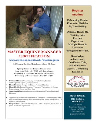 MASTER EQUINE MANAGER
CERTIFICATION
www.extension.iastate.edu/masterequine
Self-Study, On-Line Modules Available All Year
Spring Hands-On Practical Experience
Iowa State University TBA with Participants
University of Nebraska TBA with Participants
University of Connecticut – May 14th or 15th
 Welfare of Horses: Understanding Horse Behavior, Facilities
and Equipment, Equine Quality Assurance
 Horse Nutrition: Forages for Horses, Feeds and Feeding
 Horse Health: Equine Emergency Treatment, Vaccinations for Horses,
Understanding Horse, and Hoof Care
 Selection of Horses: Conformation and Evaluation, Unsoundness’s and
Blemishes
 Approved by Professional Association of Therapeutic Horsemanship (PATH)
and Certified Horsemanship Association – Certified Riding Instructors for CE
credit for recertification
 Program Fee: $325/adult or $250/youth. Adult -19 or over. Youth must be a
junior or senior in high school.
Register
Anytime
E-Learning Equine
Education Modules
24/7 Availability
Optional Hands-On
Training with
Practical
Experience.
Multiple Dates &
Locations
throughout the Year.
Knowledge,
Achievement,
Certificate, Title,
MEM Network
Access, Continuing
Education
QUESTIONS?
DR. PEGGY
AUWERDA
119 Kildee
Iowa State University
Ames, IA 50011
515-294-5260
peggy@iastate.edu
 