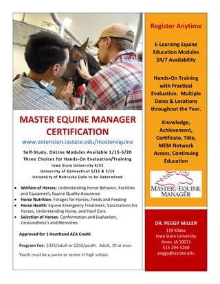 Register Anytime
E-Learning Equine
Education Modules
24/7 Availability
Hands-On Training
with Practical
Evaluation. Multiple
Dates & Locations
throughout the Year.

MASTER EQUINE MANAGER
CERTIFICATION
www.extension.iastate.edu/masterequine
Self-Study, OnLine Modules Available 1 /15-5/20
Three Choices for Hands-On Evaluation/Training
Iowa State University 4/25
University of Connecticut 5/15 & 5/16
University of Nebraska Date to be Determined

 Welfare of Horses: Understanding Horse Behavior, Facilities
and Equipment, Equine Quality Assurance
 Horse Nutrition: Forages for Horses, Feeds and Feeding
 Horse Health: Equine Emergency Treatment, Vaccinations for
Horses, Understanding Horse, and Hoof Care
 Selection of Horses: Conformation and Evaluation,
Unsoundness’s and Blemishes
Approved for 1 Heartland AEA Credit
Program Fee: $325/adult or $250/youth. Adult, 19 or over.
Youth must be a junior or senior in high school.

Knowledge,
Achievement,
Certificate, Title,
MEM Network
Access, Continuing
Education

DR. PEGGY MILLER
119 Kildee
Iowa State University
Ames, IA 50011
515-294-5260
peggy@iastate.edu

 