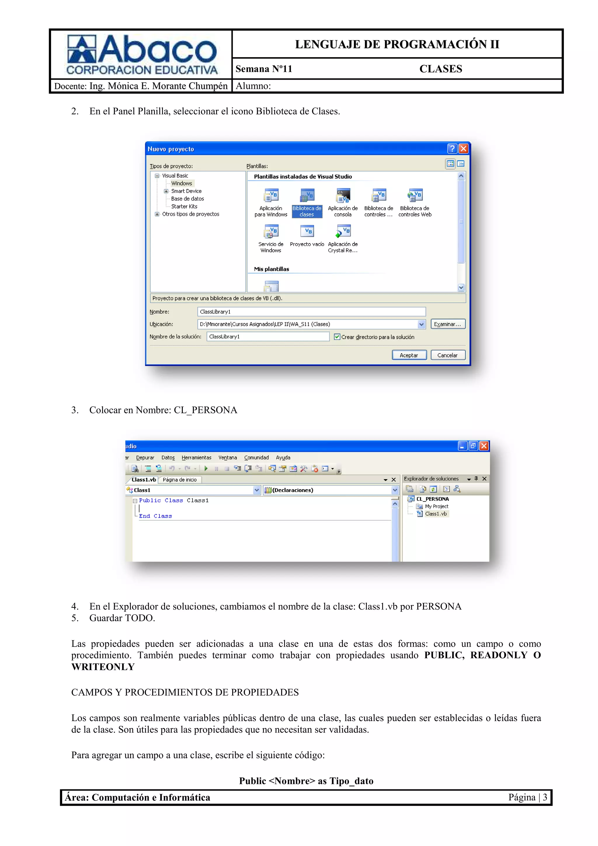 LENGUAJE DE PROGRAMACIÓN II
                                             Semana Nº11                                   CLASES
Docente: Ing. Mónica E. Morante Chumpén Alumno:

   2.   En el Panel Planilla, seleccionar el icono Biblioteca de Clases.




   3.   Colocar en Nombre: CL_PERSONA
                              PERSONA




   4.   En el Explorador de soluciones, cambiamos el nombre de la clase: Class1.vb por PERSONA
                                                                       :
   5.   Guardar TODO.

   Las propiedades pueden ser adicionadas a una clase en una de estas dos formas: como un campo o como
                                                                          formas:
   procedimiento. También puedes terminar como trabajar con propiedades usando PUBLIC, READONLY O
   WRITEONLY

   CAMPOS Y PROCEDIMIENTOS DE PROPIEDADES

   Los campos son realmente variables p    públicas dentro de una clase, las cuales pueden ser establecidas o leídas fuera
                                                                                            er
   de la clase. Son útiles para las propiedades que no necesitan ser va
                                                                     validadas.

   Para agregar un campo a una clase, escribe el siguiente c
                                                           código:

                                              Public <Nombre> as Tipo_dato
  Área: Computación e Informática                                                                                Página | 3
 