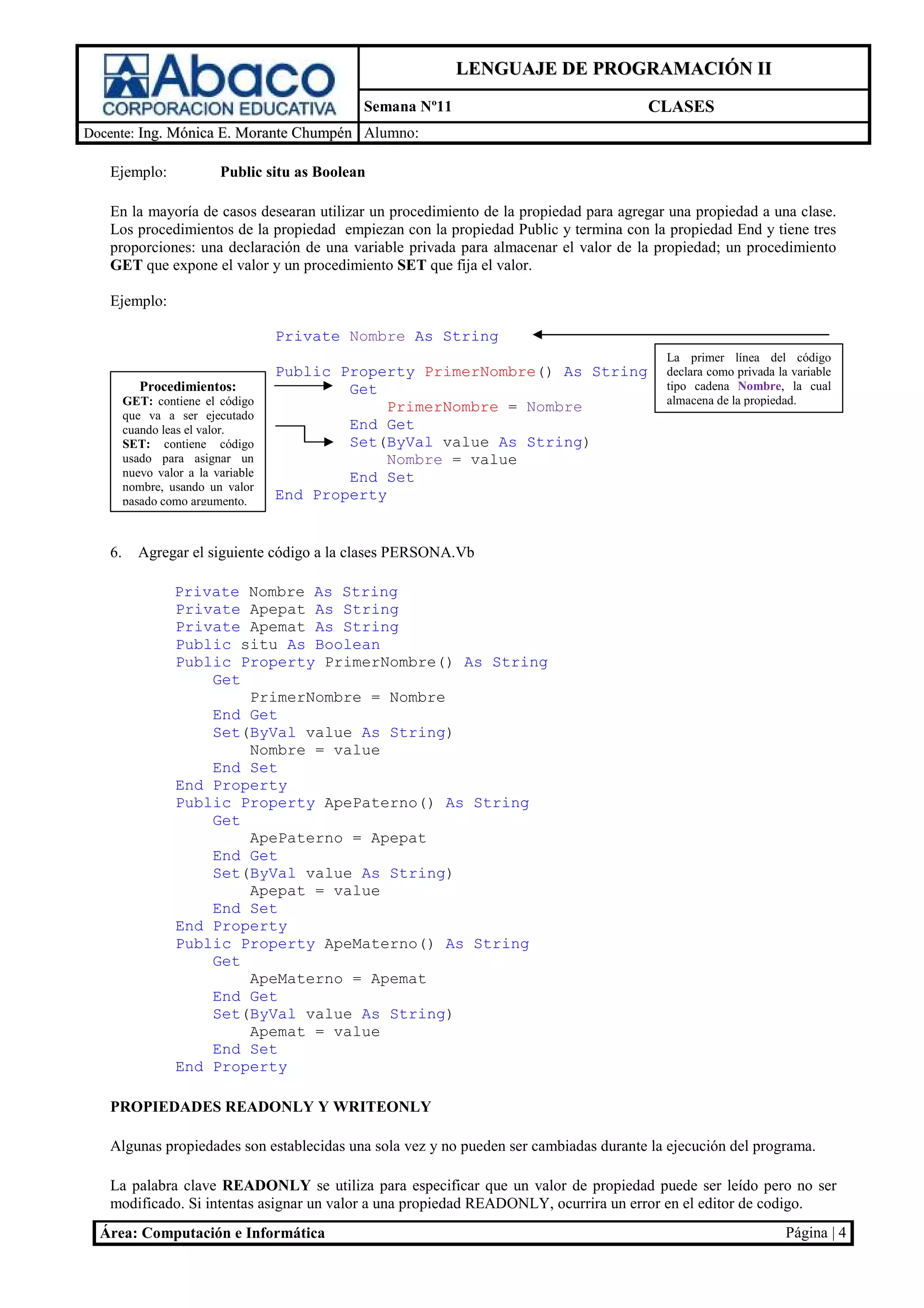 LENGUAJE DE PROGRAMACIÓN II
                                               Semana Nº11                            CLASES
Docente: Ing. Mónica E. Morante Chumpén Alumno:

   Ejemplo:               Public situ as Boolean

   En la mayoría de casos desearan utilizar un procedimiento de la propiedad para agregar una propiedad a una clase.
   Los procedimientos de la propiedad empiezan con la propiedad Public y termina con la propiedad End y tiene tres
   proporciones: una declaración de una variable privada para almacenar el valor de la propiedad; un procedimiento
   GET que expone el valor y un procedimiento SET que fija el valor.

   Ejemplo:

                                    Private Nombre As String
                                                                                         La primer línea del código
                                    Public Property PrimerNombre() As String             declara como privada la variable
           Procedimientos:                  Get                                          tipo cadena Nombre, la cual
        GET: contiene el código                                                          almacena de la propiedad.
                                                 PrimerNombre = Nombre
        que va a ser ejecutado
        cuando leas el valor.               End Get
        SET: contiene código                Set(ByVal value As String)
        usado para asignar un                    Nombre = value
        nuevo valor a la variable           End Set
        nombre, usando un valor
        pasado como argumento.      End Property


   6.     Agregar el siguiente código a la clases PERSONA.Vb

                 Private Nombre As String
                 Private Apepat As String
                 Private Apemat As String
                 Public situ As Boolean
                 Public Property PrimerNombre() As String
                     Get
                         PrimerNombre = Nombre
                     End Get
                     Set(ByVal value As String)
                         Nombre = value
                     End Set
                 End Property
                 Public Property ApePaterno() As String
                     Get
                         ApePaterno = Apepat
                     End Get
                     Set(ByVal value As String)
                         Apepat = value
                     End Set
                 End Property
                 Public Property ApeMaterno() As String
                     Get
                         ApeMaterno = Apemat
                     End Get
                     Set(ByVal value As String)
                         Apemat = value
                     End Set
                 End Property

   PROPIEDADES READONLY Y WRITEONLY

   Algunas propiedades son establecidas una sola vez y no pueden ser cambiadas durante la ejecución del programa.

   La palabra clave READONLY se utiliza para especificar que un valor de propiedad puede ser leído pero no ser
   modificado. Si intentas asignar un valor a una propiedad READONLY, ocurrira un error en el editor de codigo.
  Área: Computación e Informática                                                                               Página | 4
 