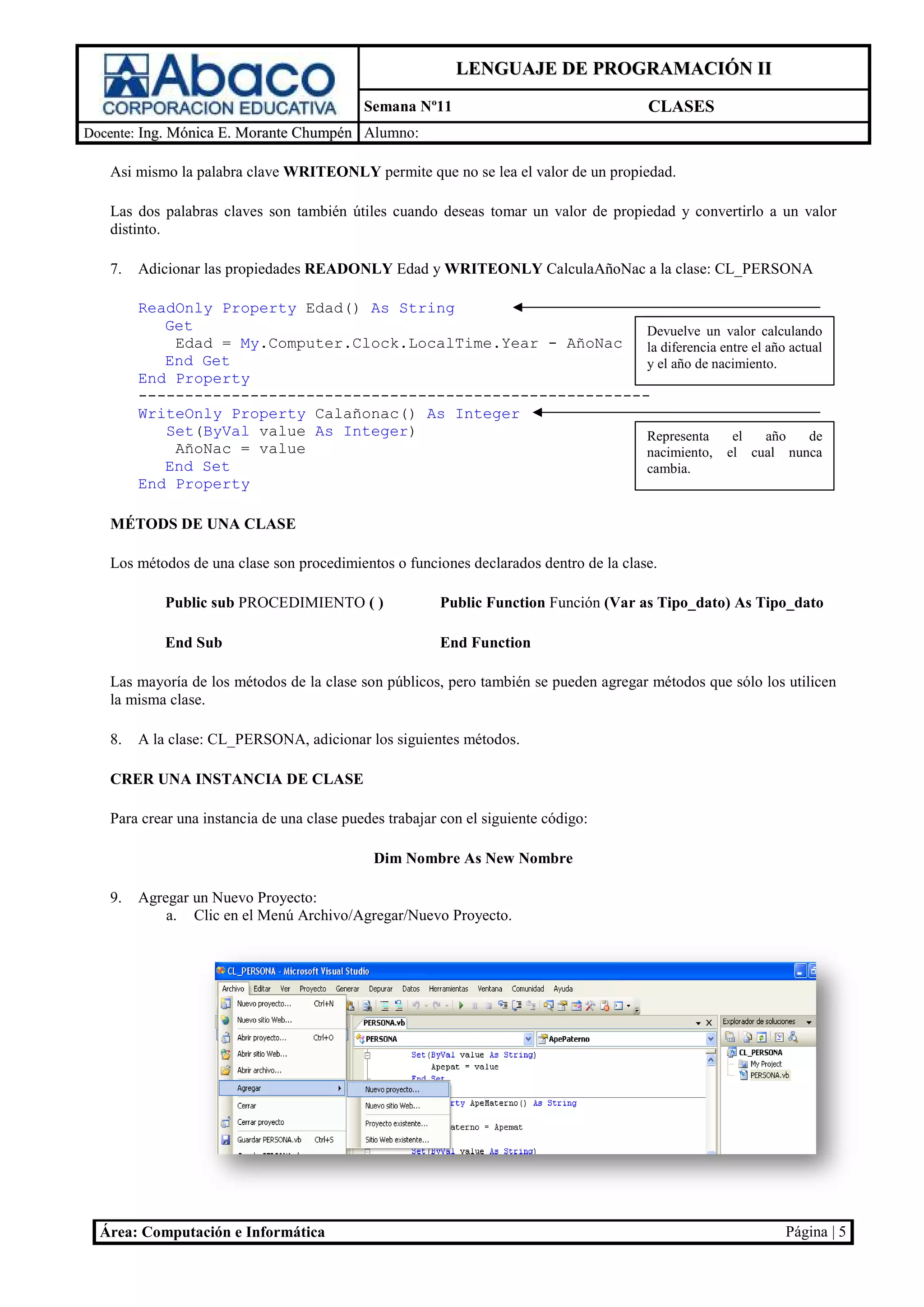 LENGUAJE DE PROGRAMACIÓN II
                                            Semana Nº11                                CLASES
Docente: Ing. Mónica E. Morante Chumpén Alumno:

   Asi mismo la palabra clave WRITEONLY permite que no se lea el valor de un propiedad.
                                                                                     d.

   Las dos palabras claves son tambié útiles cuando deseas tomar un valor de propiedad y convertirlo a un valor
                                    én                                        ropiedad
   distinto.

   7.   Adicionar las propiedades READONLY Edad y WRITEONLY CalculaAñoNac a la clase CL_PERSONA
                                                                               clase:

        ReadOnly Property Edad() As String
           Get                                                 Devuelve un valor calculando
            Edad = My.Computer.Clock.LocalTime.Year - AñoNac
                     .Computer.Clock.LocalTime.Year            la diferencia entre el año actual
           End Get                                             y el año de nacimiento.
        End Property
        -------------------------------------------------------
        WriteOnly Property Calañonac() As Integer
           Set(ByVal value As Integer)                         Representa      el     año
                                                                                      a       de
            AñoNac = value                                     nacimiento, el cual nunca
           End Set                                             cambia.
        End Property

   MÉTODS DE UNA CLASE

   Los métodos de una clase son procedimientos o fun
                                                 funciones declarados dentro de la clase.

            Public sub PROCEDIMIENTO ( )                Public Function Función (Var as Tipo_dato) As Tipo_dato

            End Sub                                     End Function

   Las mayoría de los métodos de la clase son públicos, pero también se pueden agregar métodos que sólo los utilicen
   la misma clase.

   8.   A la clase: CL_PERSONA, adicionar los siguientes métodos.
                  :

   CRER UNA INSTANCIA DE CLASE

   Para crear una instancia de una clase puedes trabajar con el siguiente código:
           ar

                                              Dim Nombre As New Nombre

   9.   Agregar un Nuevo Proyecto:
            a. Clic en el Menú Archivo/Agregar/Nuevo Proyecto
                                                     Proyecto.




  Área: Computación e Informática                                                                           Página | 5
 
