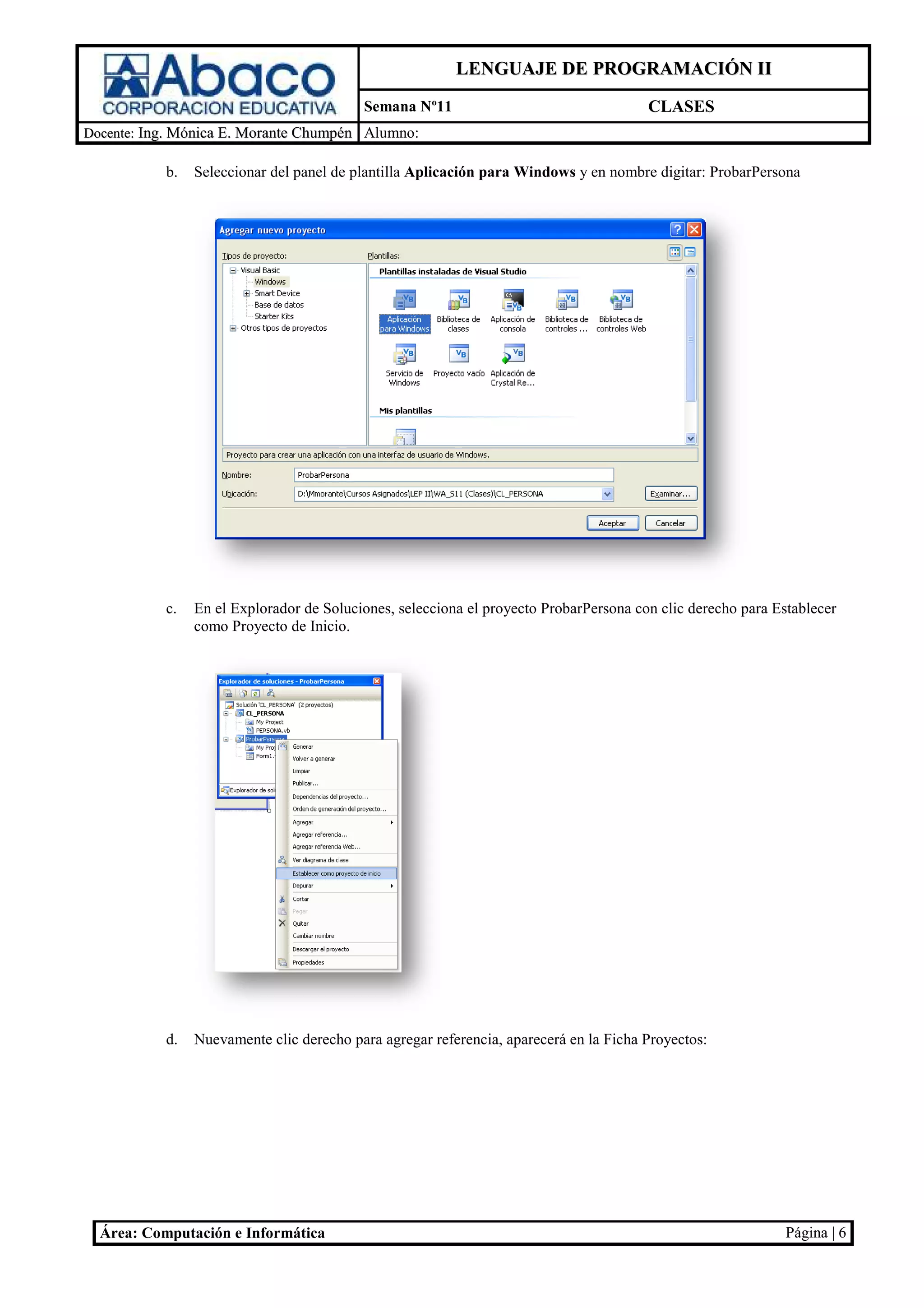 LENGUAJE DE PROGRAMACIÓN II
                                          Semana Nº11                                  CLASES
Docente: Ing. Mónica E. Morante Chumpén Alumno:

           b.   Seleccionar del panel de plantilla Aplicación para Windows y en nombre digitar ProbarPersona
                             el                                                        digitar:




           c.   En el Explorador de Soluciones, selecciona el proyecto ProbarPersona con clic derecho para Establecer
                       xplorador                                       ProbarPersona
                como Proyecto de Inicio.




           d.   Nuevamente clic derecho para agregar referencia aparecerá en la Ficha Proyectos
                                                     referencia,                      Proyectos:




  Área: Computación e Informática                                                                            Página | 6
 