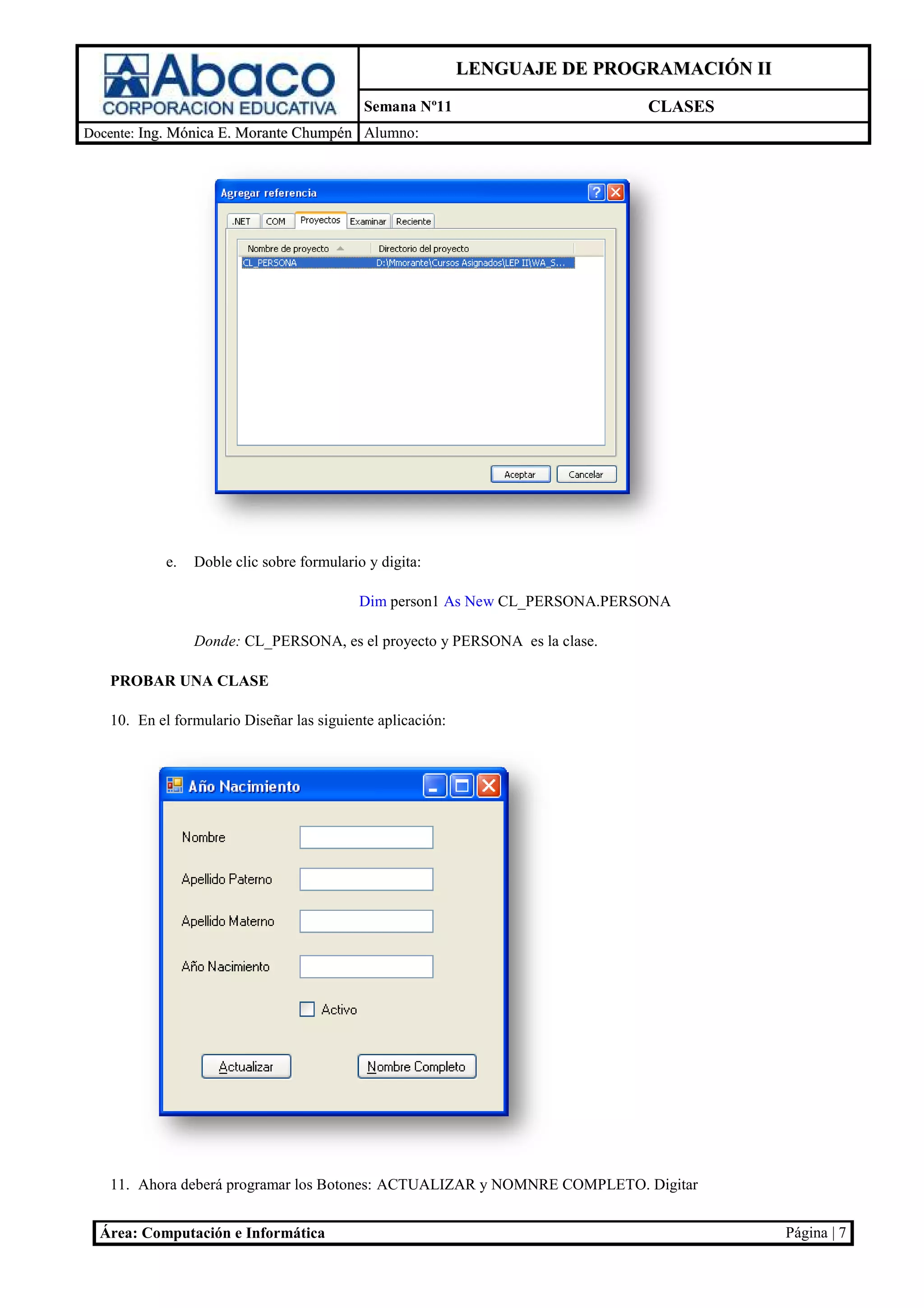 LENGUAJE DE PROGRAMACIÓN II
                                           Semana Nº11                       CLASES
Docente: Ing. Mónica E. Morante Chumpén Alumno:




           e.   Doble clic sobre formulario y digita
                                              digita:

                                           Dim person1 As New CL_PERSONA.PERSONA

                Donde: CL_PERSONA, es el proyecto y PERSONA es la clase.

   PROBAR UNA CLASE

   10. En el formulario Diseñar las siguiente aplicaci
                            ñar               aplicación:




   11. Ahora deberá programar los Botones ACTUALIZAR y NOMNRE COMPLETO. Digita
                                  Botones:                               igitar


  Área: Computación e Informática                                                         Página | 7
 