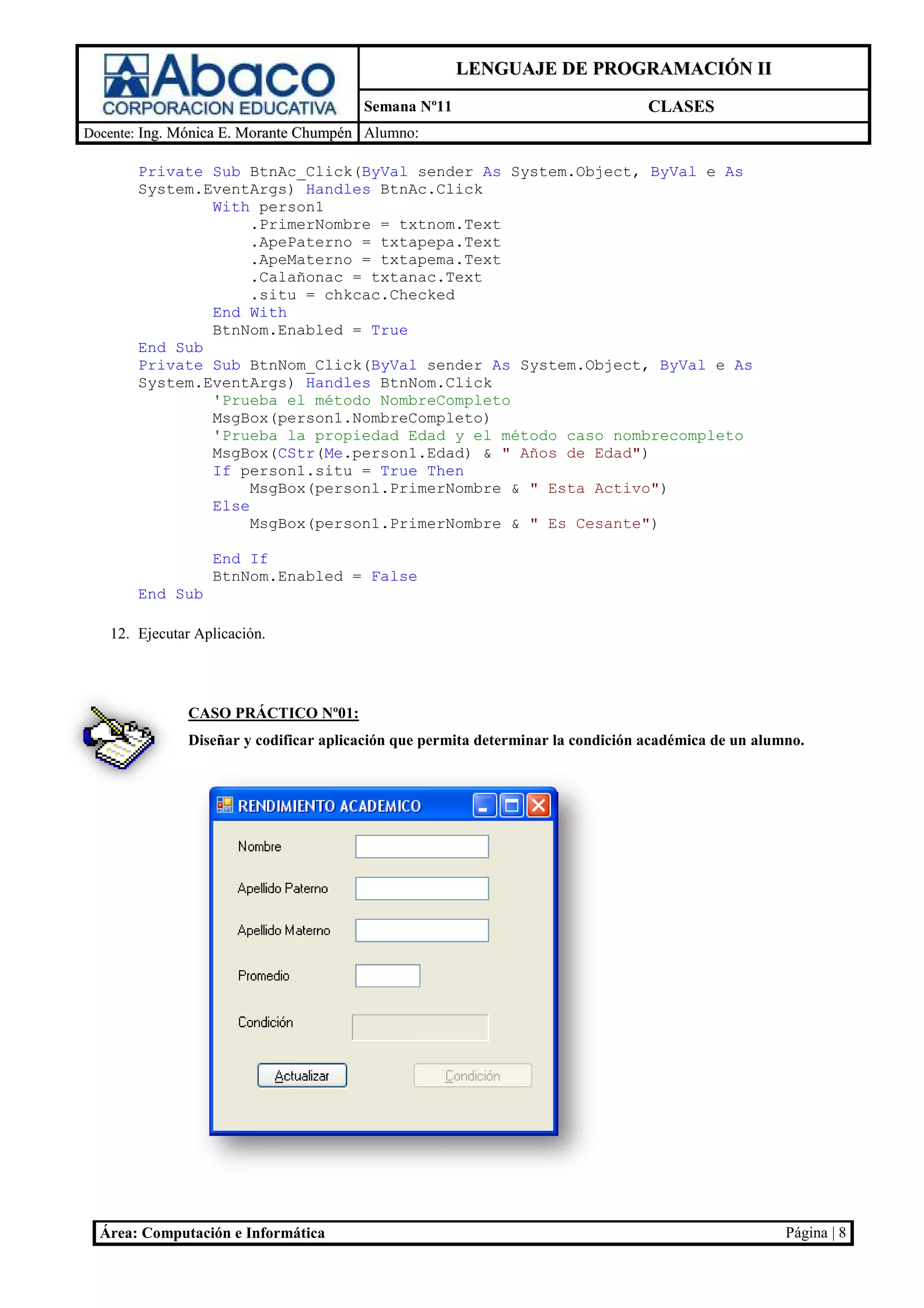 LENGUAJE DE PROGRAMACIÓN II
                                        Semana Nº11                               CLASES
Docente: Ing. Mónica E. Morante Chumpén Alumno:

       Private Sub BtnAc_Click(
                    BtnAc_Click(ByVal sender As System.Object, ByVal e As
       System.EventArgs) Handles BtnAc.Click
               With person1
                    .PrimerNombre = txtnom.Text
                    .ApePaterno = txtapepa.Text
                    .ApeMaterno = txtapema.Text
                    .Calañonac = txtanac.Text
                    .situ = chkcac.Checked
               End With
               BtnNom.Enabled = True
       End Sub
       Private Sub BtnNom_Click(
                    BtnNom_Click(ByVal sender As System.Object, ByVal e As
       System.EventArgs) Handles BtnNom.Click
               'Prueba el método NombreCompleto
               MsgBox(person1.NombreCompleto)
               'Prueba la propiedad Edad y el método caso nombrecompleto
                                                           nombrecompleto
               MsgBox(CStr(Me
                            Me.person1.Edad) & " Años de Edad")
               If person1.situ = True Then
                    MsgBox(person1.PrimerNombre & " Esta Activo")
               Else
                    MsgBox(person1.PrimerNombre & " Es Cesante")

                  End If
                  BtnNom.Enabled = False
       End Sub

   12. Ejecutar Aplicación.




               CASO PRÁCTICO Nº01:
               Diseñar y codificar aplicación que permita determinar la condición académica de un alumno.
                              icar




  Área: Computación e Informática                                                                     Página | 8
 