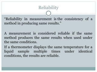 Reliability
“Reliability in measurement is the consistency of a
method in producing same results.”
A measurement is considered reliable if the same
method produces the same results when used under
the same conditions.
If a thermometer displays the same temperature for a
liquid sample multiple times under identical
conditions, the results are reliable.
 