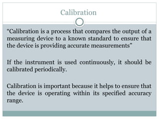 Calibration
“Calibration is a process that compares the output of a
measuring device to a known standard to ensure that
the device is providing accurate measurements”
If the instrument is used continuously, it should be
calibrated periodically.
Calibration is important because it helps to ensure that
the device is operating within its specified accuracy
range.
 