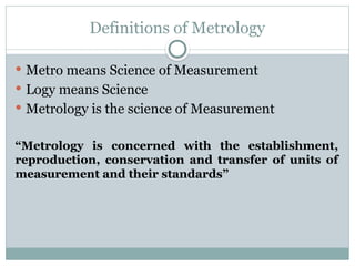 Definitions of Metrology
 Metro means Science of Measurement
 Logy means Science
 Metrology is the science of Measurement
“Metrology is concerned with the establishment,
reproduction, conservation and transfer of units of
measurement and their standards”
 