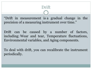 Drift
“Drift in measurement is a gradual change in the
precision of a measuring instrument over time.”
Drift can be caused by a number of factors,
including: Wear and tear, Temperature fluctuations,
Environmental variables, and Aging components.
To deal with drift, you can recalibrate the instrument
periodically.
 