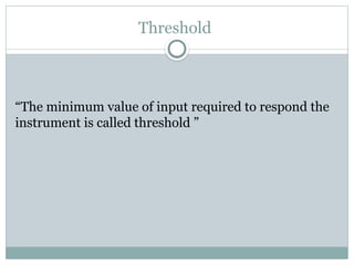 Threshold
“The minimum value of input required to respond the
instrument is called threshold ”
 