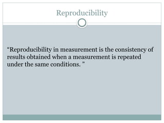 Reproducibility
“Reproducibility in measurement is the consistency of
results obtained when a measurement is repeated
under the same conditions. ”
 