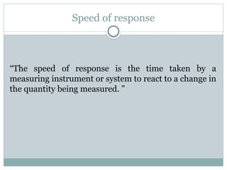 Speed of response
“The speed of response is the time taken by a
measuring instrument or system to react to a change in
the quantity being measured. ”
 