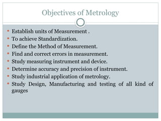 Objectives of Metrology
 Establish units of Measurement .
 To achieve Standardization.
 Define the Method of Measurement.
 Find and correct errors in measurement.
 Study measuring instrument and device.
 Determine accuracy and precision of instrument.
 Study industrial application of metrology.
 Study Design, Manufacturing and testing of all kind of
gauges
 