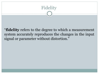 Fidelity
“fidelity refers to the degree to which a measurement
system accurately reproduces the changes in the input
signal or parameter without distortion.”
 