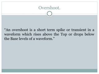 Overshoot.
“An overshoot is a short term spike or transient in a
waveform which rises above the Top or drops below
the Base levels of a waveform.”
 