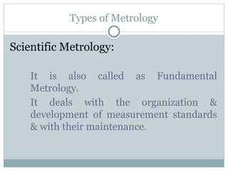 Types of Metrology
Scientific Metrology:
It is also called as Fundamental
Metrology.
It deals with the organization &
development of measurement standards
& with their maintenance.
 