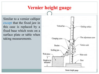Vernier height guage
Similar to a vernier calliper
except that the fixed jaw in
this case is replaced by a
fixed base which rests on a
surface plate or table when
taking measurements.
 