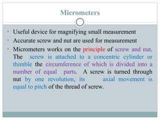 Micrometers
• Useful device for magnifying small measurement
• Accurate screw and nut are used for measurement
• Micrometers works on the principle of screw and nut.
The screw is attached to a concentric cylinder or
thimble the circumference of which is divided into a
number of equal parts. A screw is turned through
nut by one revolution, its axial movement is
equal to pitch of the thread of screw.
 