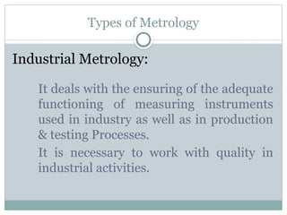 Types of Metrology
Industrial Metrology:
It deals with the ensuring of the adequate
functioning of measuring instruments
used in industry as well as in production
& testing Processes.
It is necessary to work with quality in
industrial activities.
 