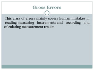 Gross Errors
This class of errors mainly covers human mistakes in
reading measuring instruments and recording and
calculating measurement results.
 