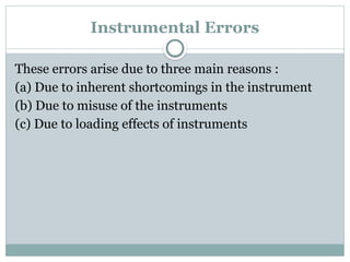 Instrumental Errors
These errors arise due to three main reasons :
(a) Due to inherent shortcomings in the instrument
(b) Due to misuse of the instruments
(c) Due to loading effects of instruments
 