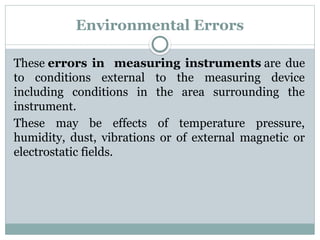 Environmental Errors
These errors in measuring instruments are due
to conditions external to the measuring device
including conditions in the area surrounding the
instrument.
These may be effects of temperature pressure,
humidity, dust, vibrations or of external magnetic or
electrostatic fields.
 