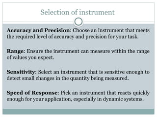 Selection of instrument
Accuracy and Precision: Choose an instrument that meets
the required level of accuracy and precision for your task.
Range: Ensure the instrument can measure within the range
of values you expect.
Sensitivity: Select an instrument that is sensitive enough to
detect small changes in the quantity being measured.
Speed of Response: Pick an instrument that reacts quickly
enough for your application, especially in dynamic systems.
 
