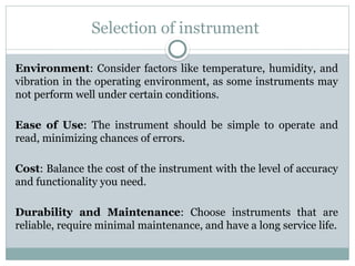 Selection of instrument
Environment: Consider factors like temperature, humidity, and
vibration in the operating environment, as some instruments may
not perform well under certain conditions.
Ease of Use: The instrument should be simple to operate and
read, minimizing chances of errors.
Cost: Balance the cost of the instrument with the level of accuracy
and functionality you need.
Durability and Maintenance: Choose instruments that are
reliable, require minimal maintenance, and have a long service life.
 