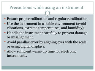 Precautions while using an instrument
 Ensure proper calibration and regular recalibration.
 Use the instrument in a stable environment (avoid
vibrations, extreme temperatures, and humidity).
 Handle the instrument carefully to prevent damage
or misalignment.
 Avoid parallax error by aligning eyes with the scale
or using digital displays.
 Allow sufficient warm-up time for electronic
instruments.
 