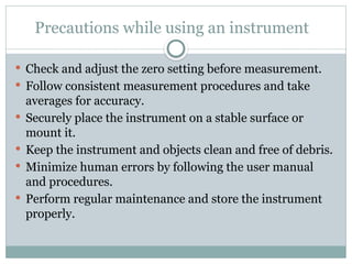 Precautions while using an instrument
 Check and adjust the zero setting before measurement.
 Follow consistent measurement procedures and take
averages for accuracy.
 Securely place the instrument on a stable surface or
mount it.
 Keep the instrument and objects clean and free of debris.
 Minimize human errors by following the user manual
and procedures.
 Perform regular maintenance and store the instrument
properly.
 