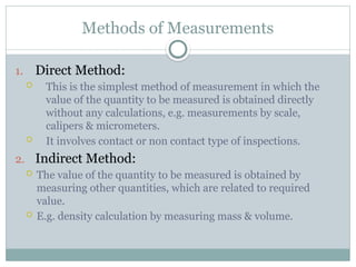 Methods of Measurements
1. Direct Method:
 This is the simplest method of measurement in which the
value of the quantity to be measured is obtained directly
without any calculations, e.g. measurements by scale,
calipers & micrometers.
 It involves contact or non contact type of inspections.
2. Indirect Method:
 The value of the quantity to be measured is obtained by
measuring other quantities, which are related to required
value.
 E.g. density calculation by measuring mass & volume.
 