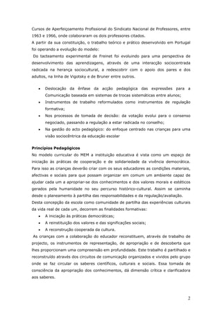 Cursos de Aperfeiçoamento Profissional do Sindicato Nacional de Professores, entre
1963 e 1966, onde colaboraram os dois professores citados.
A partir da sua constituição, o trabalho teórico e prático desenvolvido em Portugal
foi operando a evolução do modelo:
Do tacteamento experimental de Freinet foi evoluindo para uma perspectiva de
desenvolvimento das aprendizagens, através de uma interacção sociocentrada
radicada na herança sociocultural, a redescobrir com o apoio dos pares e dos
adultos, na linha de Vigotsky e de Bruner entre outros.


   •   Deslocação da ênfase da acção pedagógica das expressões para a
       Comunicação baseada em sistemas de trocas sistemáticas entre alunos;
   •   Instrumentos de trabalho reformulados como instrumentos de regulação
       formativa;
   •   Nos processos de tomada de decisão: da votação evolui para o consenso
       negociado, passando a regulação a estar radicada no conselho;
   •   Na gestão do acto pedagógico: do enfoque centrado nas crianças para uma
       visão sociocêntrica da educação escolar


Princípios Pedagógicos
No modelo curricular do MEM a instituição educativa é vista como um espaço de
iniciação às práticas de cooperação e de solidariedade da vivência democrática.
Para isso as crianças deverão criar com os seus educadores as condições materiais,
afectivas e sociais para que possam organizar em comum um ambiente capaz de
ajudar cada um a apropriar-se dos conhecimentos e dos valores morais e estéticos
gerados pela humanidade no seu percurso histórico-cultural. Assim se caminha
desde o planeamento à partilha das responsabilidades e da regulação/avaliação.
Desta concepção da escola como comunidade de partilha das experiências culturais
da vida real de cada um, decorrem as finalidades formativas:
   •   A iniciação às práticas democráticas;
   •   A reinstituição dos valores e das significações sociais;
   •   A reconstrução cooperada da cultura.
As crianças com a colaboração do educador reconstituem, através de trabalho de
projecto, os instrumentos de representação, de apropriação e de descoberta que
lhes proporcionam uma compreensão em profundidade. Este trabalho é partilhado e
reconstruído através dos circuitos de comunicação organizados e vividos pelo grupo
onde se faz circular os saberes científicos, culturais e sociais. Essa tomada de
consciência da apropriação dos conhecimentos, dá dimensão crítica e clarificadora
aos saberes.




                                                                                 2
 