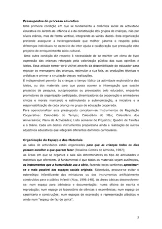 Pressupostos do processo educativo
Uma primeira condição em que se fundamenta a dinâmica social da actividade
educativa no Jardim-de-infância é a da constituição dos grupos de crianças, não por
níveis etários, mas de forma vertical, integrando as várias idades. Esta organização
pretende assegurar a heterogeneidade que melhor garanta o respeito pelas
diferenças individuais no exercício da inter ajuda e colaboração que pressupõe este
projecto de enriquecimento sócio cultural.
Uma outra condição diz respeito à necessidade de se manter um clima de livre
expressão das crianças reforçado pela valorização pública das suas opiniões e
ideias. Essa atitude tornar-se-á visível através da disponibilidade do educador para
registar as mensagens das crianças, estimular a sua fala, as produções técnicas e
artísticas e animar a circulação dessas realizações.
É indispensável permitir às crianças o tempo lúdico da actividade exploratória das
ideias, ou dos materiais para que possa ocorrer a interrogação que suscite
projectos de pesquisa, autopropostos ou provocados pelo educador, enquanto
promotores da organização participada, dinamizadores da cooperação e animadores
cívicos e morais mantendo e estimulando a autonomização, a iniciativa e a
responsabilização de cada criança no grupo de educação cooperada.
Para operacionalizar este pressuposto concebem-se Instrumentos de Regulação
Cooperativa:   Calendário   do   Tempo;      Calendário   do   Mês;   Calendário   dos
Aniversários; Plano de Actividades; Lista semanal de Projectos; Quadro de Tarefas
e o Diário. Cada um destes instrumentos proporciona ainda a realização de outros
objectivos educativos que integram diferentes domínios curriculares.


Organização do Espaço e dos Materiais
As salas de actividades estão organizadas para que as crianças todos os dias
possam escolher o que querem fazer (Rosalina Gomes de Almeida, 1987);
As áreas em que se organiza a sala são determinantes no tipo de actividades e
materiais que oferecem. O fundamental é que todos os materiais sejam autênticos,
os instrumentos que a humanidade usa a sério, fazendo estes cantinhos aproximar-
se o mais possível dos espaços sociais originais. Sobretudo, procura-se evitar o
estereótipo infantilizante das miniaturas ou dos instrumentos artificialmente
construídos para o público infantil (Niza, 1996:148). As áreas básicas desenvolvem-
se: num espaço para biblioteca e documentação; numa oficina de escrita e
reprodução; num espaço de laboratório de ciências e experiências; num espaço de
carpintaria e construções; num espaços de expressão e representação plástica; e
ainda num “espaço de faz de conta”.




                                                                                    3
 